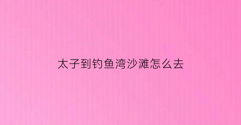 “太子到钓鱼湾沙滩怎么去(太子岛国际生态度假村钓鱼)