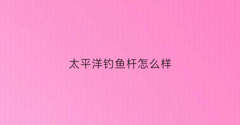太平洋钓鱼杆怎么样(太平洋鱼竿官网价格)