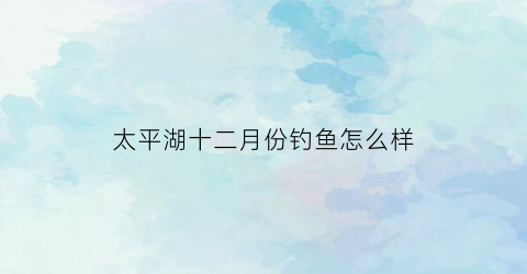 太平湖十二月份钓鱼怎么样(太平湖一月份能钓到黄尾吗)