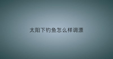 “太阳下钓鱼怎么样调漂(太阳底下钓鱼)