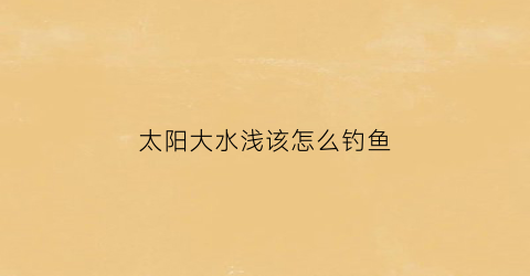 太阳大水浅该怎么钓鱼(大太阳钓深水还是浅水)
