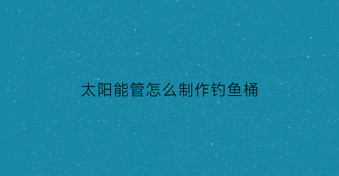 太阳能管怎么制作钓鱼桶(太阳能管做鱼缸)