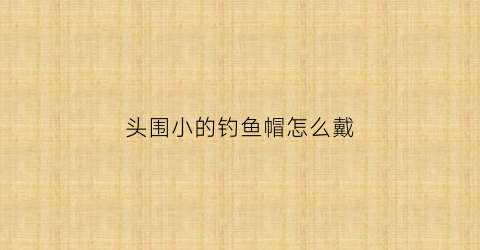 头围小的钓鱼帽怎么戴(小头围渔夫帽)