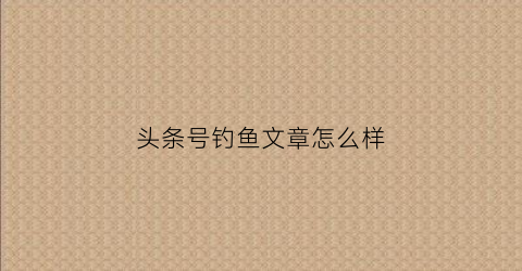头条号钓鱼文章怎么样(头条号写文章能赚钱吗)