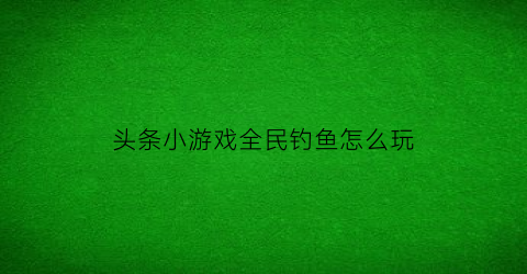 “头条小游戏全民钓鱼怎么玩(全民钓鱼头目)