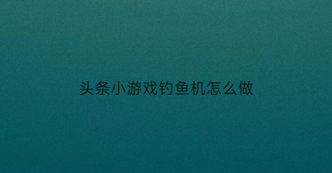 “头条小游戏钓鱼机怎么做(钓鱼项目的今日头条)