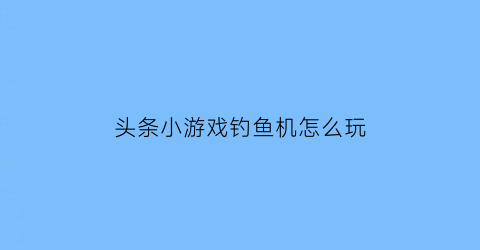 “头条小游戏钓鱼机怎么玩(今日头条钓鱼)