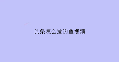 头条怎么发钓鱼视频(在头条上怎样发视频教程)