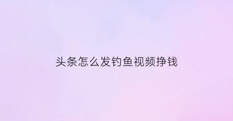 “头条怎么发钓鱼视频挣钱(头条怎么发钓鱼视频挣钱呢)