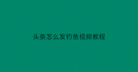 头条怎么发钓鱼视频教程(如何发头条赚取收益)