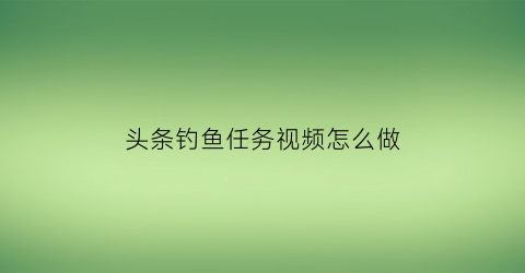 头条钓鱼任务视频怎么做(头条试钓团)