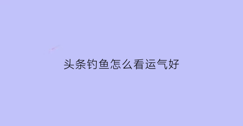 “头条钓鱼怎么看运气好(怎样看头条挣钱)