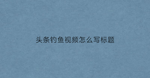 头条钓鱼视频怎么写标题(发钓鱼视频起什么标题)