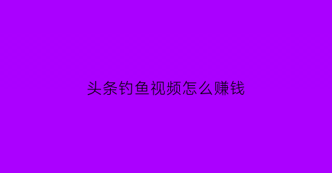 头条钓鱼视频怎么赚钱(怎么玩头条视频赚钱)