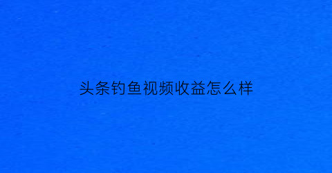 头条钓鱼视频收益怎么样(头条钓鱼领域创作者怎么认证)