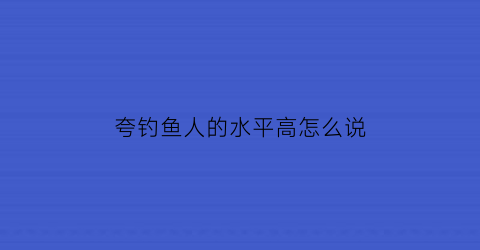 “夸钓鱼人的水平高怎么说(怎么夸奖钓鱼人)