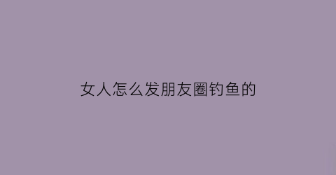 女人怎么发朋友圈钓鱼的(女生朋友圈钓鱼的十八种方式)