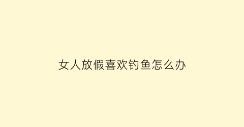 “女人放假喜欢钓鱼怎么办(女人放假喜欢钓鱼怎么办呢)