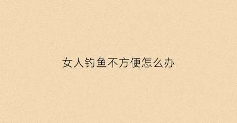 “女人钓鱼不方便怎么办(女人钓鱼不方便怎么办呢)