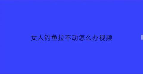 “女人钓鱼拉不动怎么办视频(女人钓鱼拉不动怎么办视频讲解)