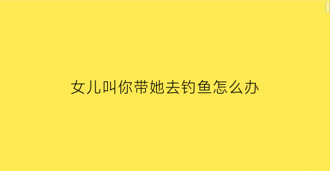 女儿叫你带她去钓鱼怎么办(女儿叫你带她去钓鱼怎么办呀)
