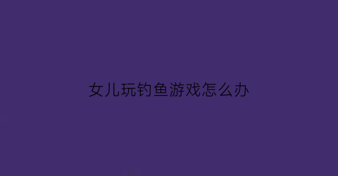 女儿玩钓鱼游戏怎么办(小女孩钓鱼游戏)