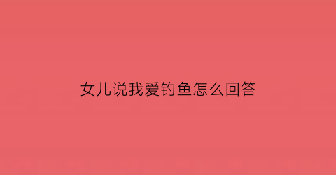 女儿说我爱钓鱼怎么回答(女儿说我爱钓鱼怎么回答他)