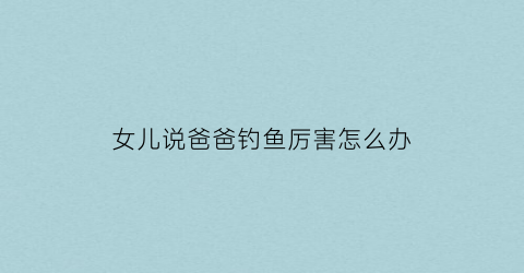 女儿说爸爸钓鱼厉害怎么办(女儿说爸爸钓鱼厉害怎么办呢)