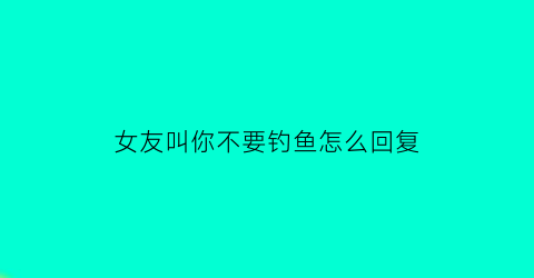 女友叫你不要钓鱼怎么回复
