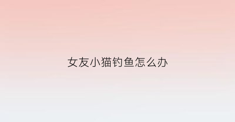 女友小猫钓鱼怎么办(女人小猫钓鱼什么意思)