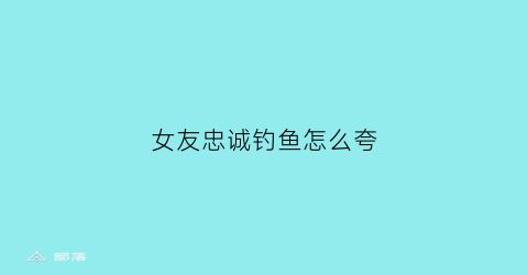 女友忠诚钓鱼怎么夸(形容一个女生钓鱼)