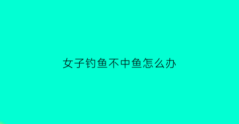 女子钓鱼不中鱼怎么办(女子钓鱼不中鱼怎么办视频)