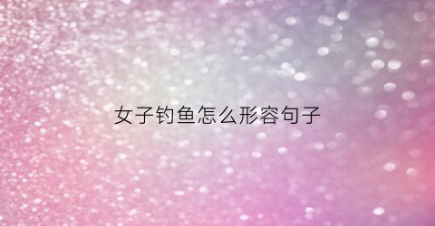 女子钓鱼怎么形容句子(形容一个女生钓鱼)