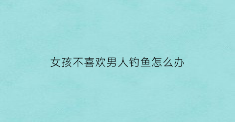 女孩不喜欢男人钓鱼怎么办(女生不钓鱼是什么意思)