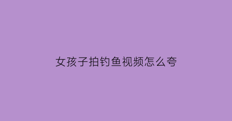 女孩子拍钓鱼视频怎么夸(发钓鱼视频的文案)