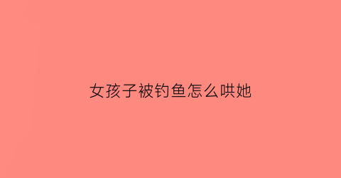 女孩子被钓鱼怎么哄她(女孩子被钓鱼怎么哄她呢)