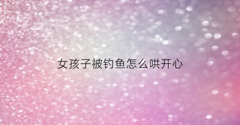 女孩子被钓鱼怎么哄开心(女生说被钓鱼是什么意思)