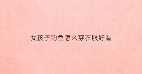 女孩子钓鱼怎么穿衣服好看(女生钓鱼)