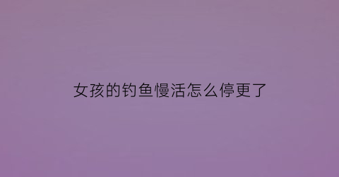 女孩的钓鱼慢活怎么停更了