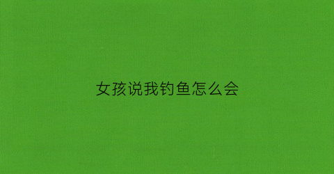 “女孩说我钓鱼怎么会(女生说钓鱼啥意思幽默回复)