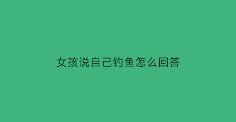 “女孩说自己钓鱼怎么回答(女朋友说我钓鱼啥意思)