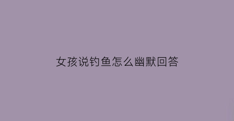 女孩说钓鱼怎么幽默回答(女孩说钓鱼是啥意思)