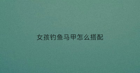 女孩钓鱼马甲怎么搭配(夏季钓鱼专用马甲)
