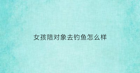 女孩陪对象去钓鱼怎么样(女生去钓鱼男生怎么看)