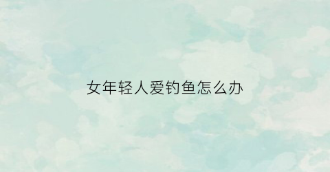 女年轻人爱钓鱼怎么办(年轻人喜欢钓鱼是什么心态)