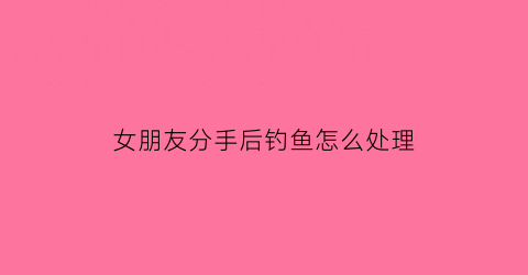 女朋友分手后钓鱼怎么处理(女朋友分手后联系怎么找话题)