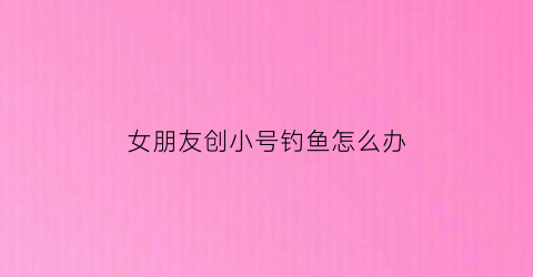 女朋友创小号钓鱼怎么办(女朋友创小号跟别人聊天)