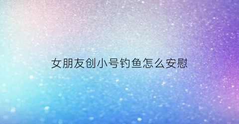 “女朋友创小号钓鱼怎么安慰(女朋友用小号来和我谈恋爱)