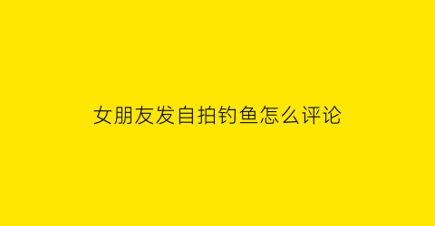 “女朋友发自拍钓鱼怎么评论(女生朋友圈钓鱼的十八种方式)