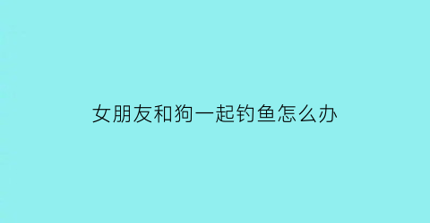 “女朋友和狗一起钓鱼怎么办(女朋友和宠物狗你选哪个)